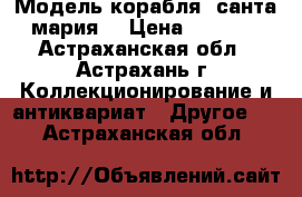 Модель корабля “санта мария“ › Цена ­ 5 000 - Астраханская обл., Астрахань г. Коллекционирование и антиквариат » Другое   . Астраханская обл.